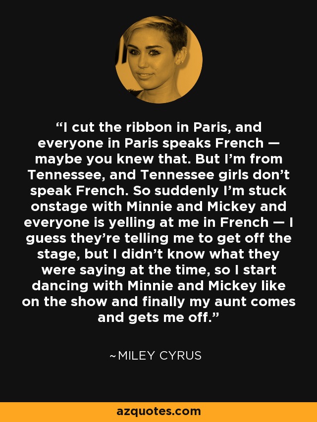 I cut the ribbon in Paris, and everyone in Paris speaks French — maybe you knew that. But I'm from Tennessee, and Tennessee girls don't speak French. So suddenly I'm stuck onstage with Minnie and Mickey and everyone is yelling at me in French — I guess they're telling me to get off the stage, but I didn't know what they were saying at the time, so I start dancing with Minnie and Mickey like on the show and finally my aunt comes and gets me off. - Miley Cyrus