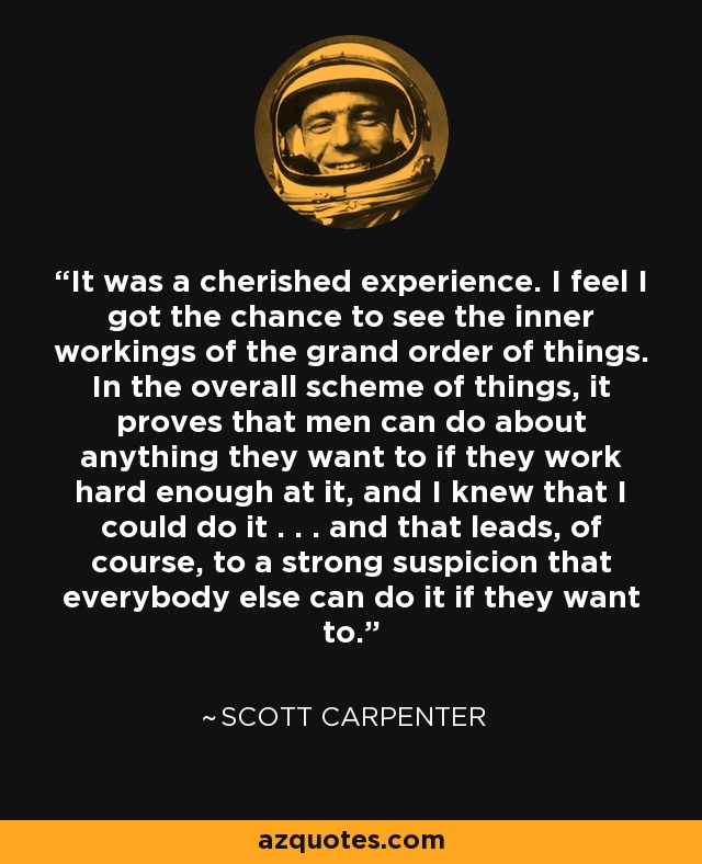 It was a cherished experience. I feel I got the chance to see the inner workings of the grand order of things. In the overall scheme of things, it proves that men can do about anything they want to if they work hard enough at it, and I knew that I could do it . . . and that leads, of course, to a strong suspicion that everybody else can do it if they want to. - Scott Carpenter