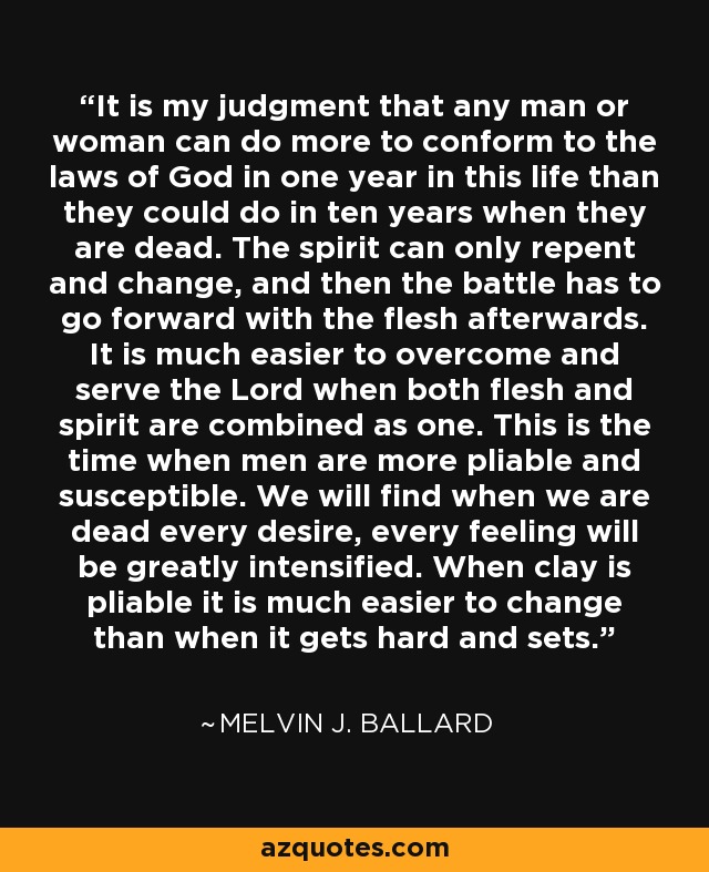 It is my judgment that any man or woman can do more to conform to the laws of God in one year in this life than they could do in ten years when they are dead. The spirit can only repent and change, and then the battle has to go forward with the flesh afterwards. It is much easier to overcome and serve the Lord when both flesh and spirit are combined as one. This is the time when men are more pliable and susceptible. We will find when we are dead every desire, every feeling will be greatly intensified. When clay is pliable it is much easier to change than when it gets hard and sets. - Melvin J. Ballard