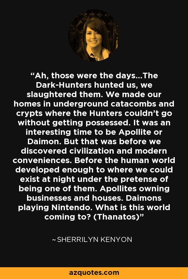 Ah, those were the days…The Dark-Hunters hunted us, we slaughtered them. We made our homes in underground catacombs and crypts where the Hunters couldn’t go without getting possessed. It was an interesting time to be Apollite or Daimon. But that was before we discovered civilization and modern conveniences. Before the human world developed enough to where we could exist at night under the pretense of being one of them. Apollites owning businesses and houses. Daimons playing Nintendo. What is this world coming to? (Thanatos) - Sherrilyn Kenyon