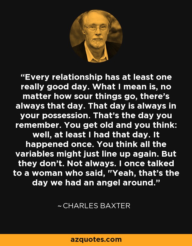 Every relationship has at least one really good day. What I mean is, no matter how sour things go, there's always that day. That day is always in your possession. That's the day you remember. You get old and you think: well, at least I had that day. It happened once. You think all the variables might just line up again. But they don't. Not always. I once talked to a woman who said, 