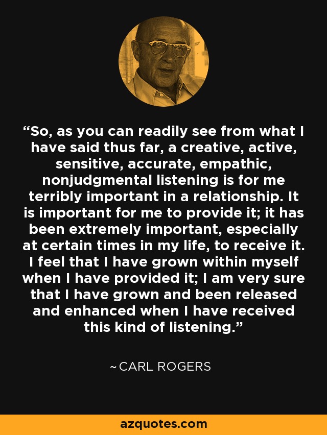 So, as you can readily see from what I have said thus far, a creative, active, sensitive, accurate, empathic, nonjudgmental listening is for me terribly important in a relationship. It is important for me to provide it; it has been extremely important, especially at certain times in my life, to receive it. I feel that I have grown within myself when I have provided it; I am very sure that I have grown and been released and enhanced when I have received this kind of listening. - Carl Rogers