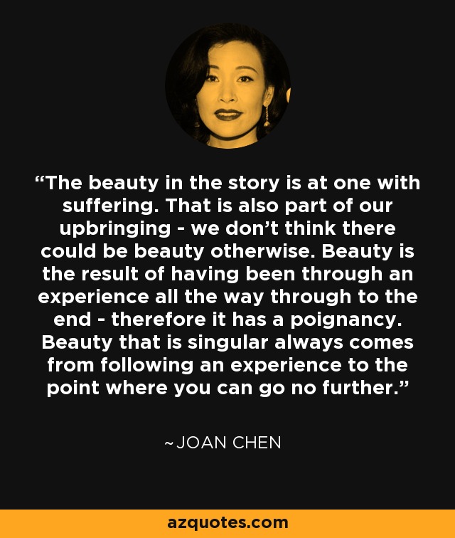 The beauty in the story is at one with suffering. That is also part of our upbringing - we don't think there could be beauty otherwise. Beauty is the result of having been through an experience all the way through to the end - therefore it has a poignancy. Beauty that is singular always comes from following an experience to the point where you can go no further. - Joan Chen