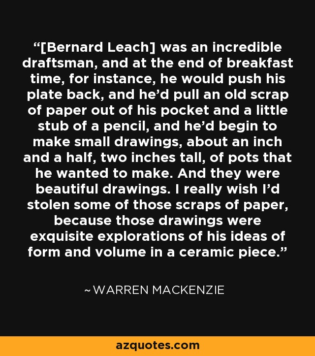 [Bernard Leach] was an incredible draftsman, and at the end of breakfast time, for instance, he would push his plate back, and he'd pull an old scrap of paper out of his pocket and a little stub of a pencil, and he'd begin to make small drawings, about an inch and a half, two inches tall, of pots that he wanted to make. And they were beautiful drawings. I really wish I'd stolen some of those scraps of paper, because those drawings were exquisite explorations of his ideas of form and volume in a ceramic piece. - Warren MacKenzie