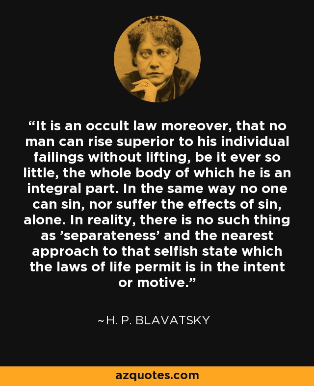 It is an occult law moreover, that no man can rise superior to his individual failings without lifting, be it ever so little, the whole body of which he is an integral part. In the same way no one can sin, nor suffer the effects of sin, alone. In reality, there is no such thing as 'separateness' and the nearest approach to that selfish state which the laws of life permit is in the intent or motive. - H. P. Blavatsky