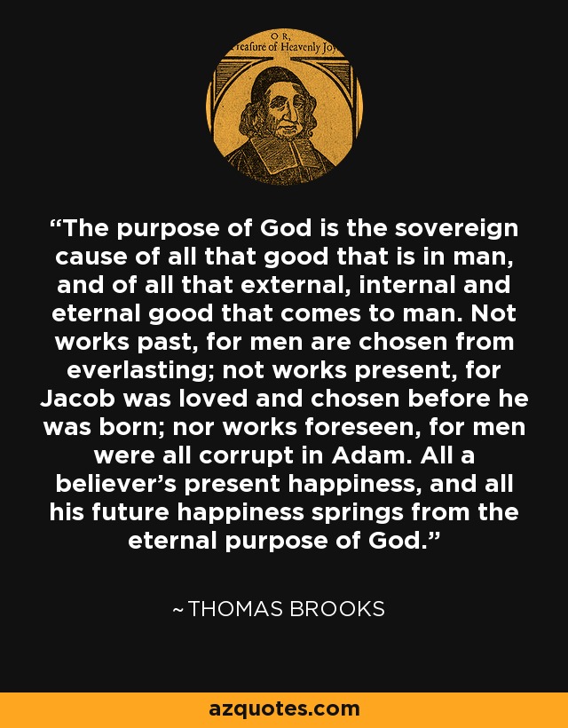 The purpose of God is the sovereign cause of all that good that is in man, and of all that external, internal and eternal good that comes to man. Not works past, for men are chosen from everlasting; not works present, for Jacob was loved and chosen before he was born; nor works foreseen, for men were all corrupt in Adam. All a believer's present happiness, and all his future happiness springs from the eternal purpose of God. - Thomas Brooks