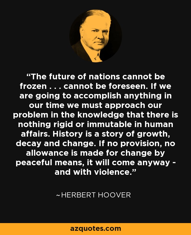 The future of nations cannot be frozen . . . cannot be foreseen. If we are going to accomplish anything in our time we must approach our problem in the knowledge that there is nothing rigid or immutable in human affairs. History is a story of growth, decay and change. If no provision, no allowance is made for change by peaceful means, it will come anyway - and with violence. - Herbert Hoover