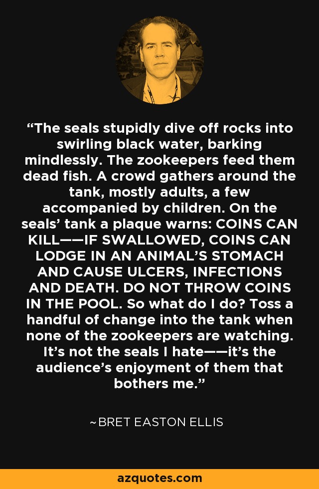 The seals stupidly dive off rocks into swirling black water, barking mindlessly. The zookeepers feed them dead fish. A crowd gathers around the tank, mostly adults, a few accompanied by children. On the seals' tank a plaque warns: COINS CAN KILL——IF SWALLOWED, COINS CAN LODGE IN AN ANIMAL'S STOMACH AND CAUSE ULCERS, INFECTIONS AND DEATH. DO NOT THROW COINS IN THE POOL. So what do I do? Toss a handful of change into the tank when none of the zookeepers are watching. It's not the seals I hate——it's the audience's enjoyment of them that bothers me. - Bret Easton Ellis