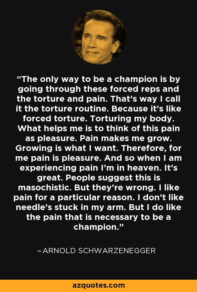 The only way to be a champion is by going through these forced reps and the torture and pain. That's way I call it the torture routine. Because it's like forced torture. Torturing my body. What helps me is to think of this pain as pleasure. Pain makes me grow. Growing is what I want. Therefore, for me pain is pleasure. And so when I am experiencing pain I'm in heaven. It's great. People suggest this is masochistic. But they're wrong. I like pain for a particular reason. I don't like needle's stuck in my arm. But I do like the pain that is necessary to be a champion. - Arnold Schwarzenegger