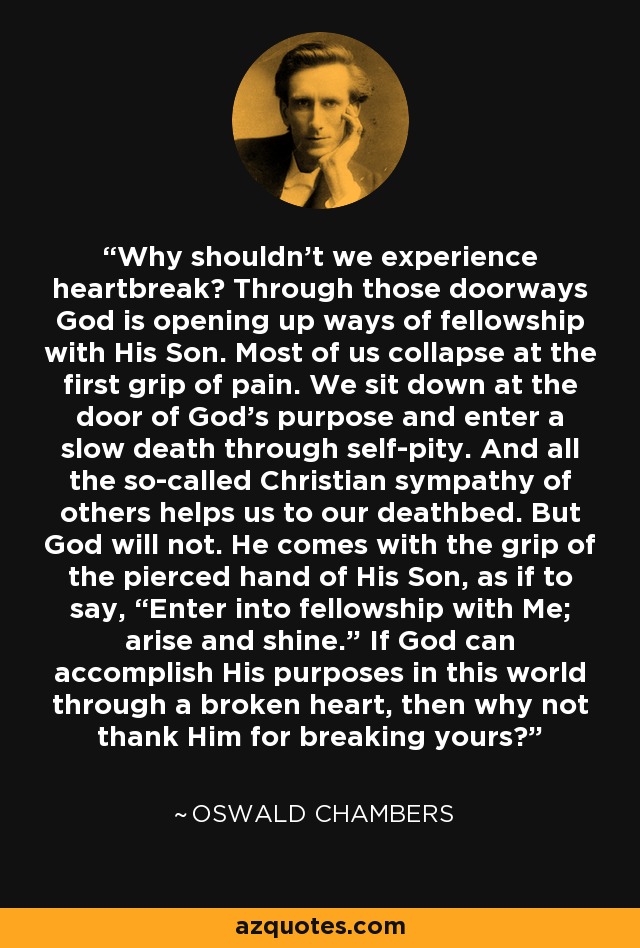 Why shouldn’t we experience heartbreak? Through those doorways God is opening up ways of fellowship with His Son. Most of us collapse at the first grip of pain. We sit down at the door of God’s purpose and enter a slow death through self-pity. And all the so-called Christian sympathy of others helps us to our deathbed. But God will not. He comes with the grip of the pierced hand of His Son, as if to say, “Enter into fellowship with Me; arise and shine.” If God can accomplish His purposes in this world through a broken heart, then why not thank Him for breaking yours? - Oswald Chambers