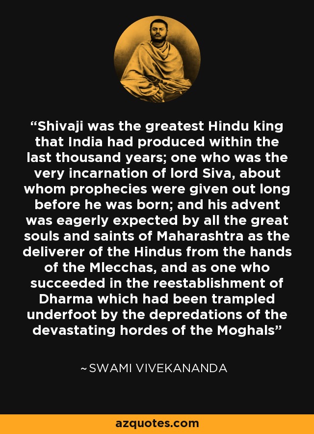 Shivaji was the greatest Hindu king that India had produced within the last thousand years; one who was the very incarnation of lord Siva, about whom prophecies were given out long before he was born; and his advent was eagerly expected by all the great souls and saints of Maharashtra as the deliverer of the Hindus from the hands of the Mlecchas, and as one who succeeded in the reestablishment of Dharma which had been trampled underfoot by the depredations of the devastating hordes of the Moghals - Swami Vivekananda