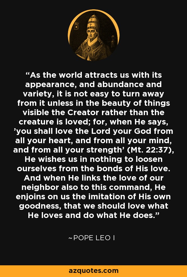 As the world attracts us with its appearance, and abundance and variety, it is not easy to turn away from it unless in the beauty of things visible the Creator rather than the creature is loved; for, when He says, 'you shall love the Lord your God from all your heart, and from all your mind, and from all your strength' (Mt. 22:37), He wishes us in nothing to loosen ourselves from the bonds of His love. And when He links the love of our neighbor also to this command, He enjoins on us the imitation of His own goodness, that we should love what He loves and do what He does. - Pope Leo I