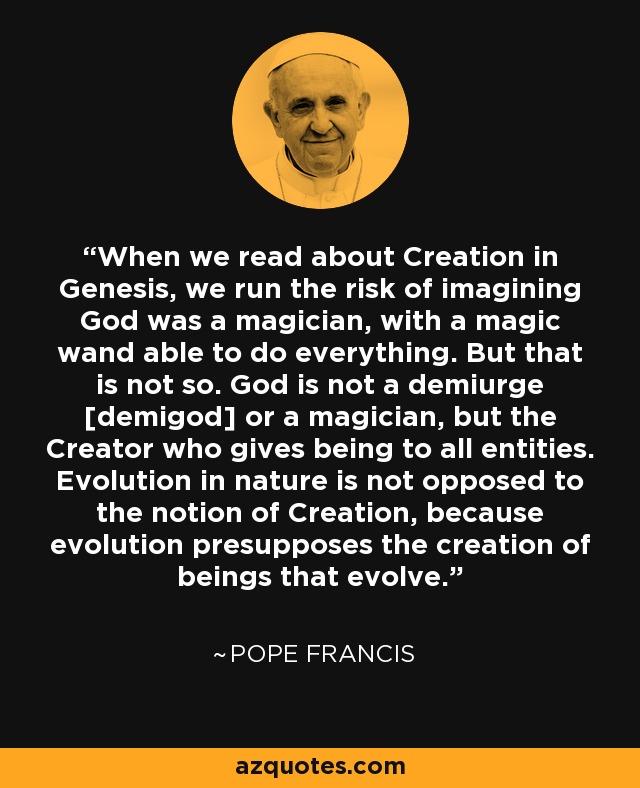 When we read about Creation in Genesis, we run the risk of imagining God was a magician, with a magic wand able to do everything. But that is not so. God is not a demiurge [demigod] or a magician, but the Creator who gives being to all entities. Evolution in nature is not opposed to the notion of Creation, because evolution presupposes the creation of beings that evolve. - Pope Francis