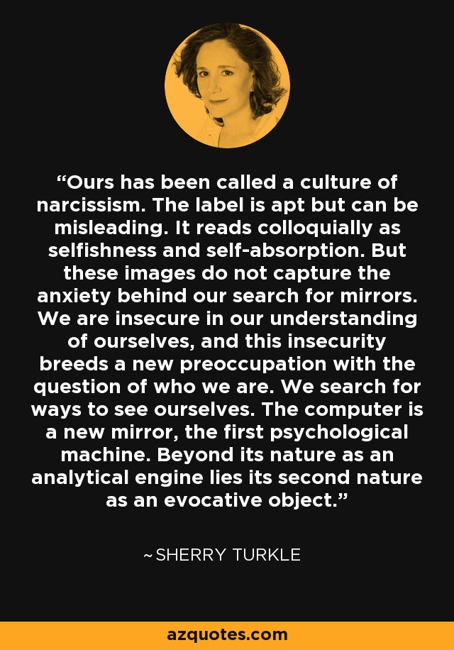 Ours has been called a culture of narcissism. The label is apt but can be misleading. It reads colloquially as selfishness and self-absorption. But these images do not capture the anxiety behind our search for mirrors. We are insecure in our understanding of ourselves, and this insecurity breeds a new preoccupation with the question of who we are. We search for ways to see ourselves. The computer is a new mirror, the first psychological machine. Beyond its nature as an analytical engine lies its second nature as an evocative object. - Sherry Turkle