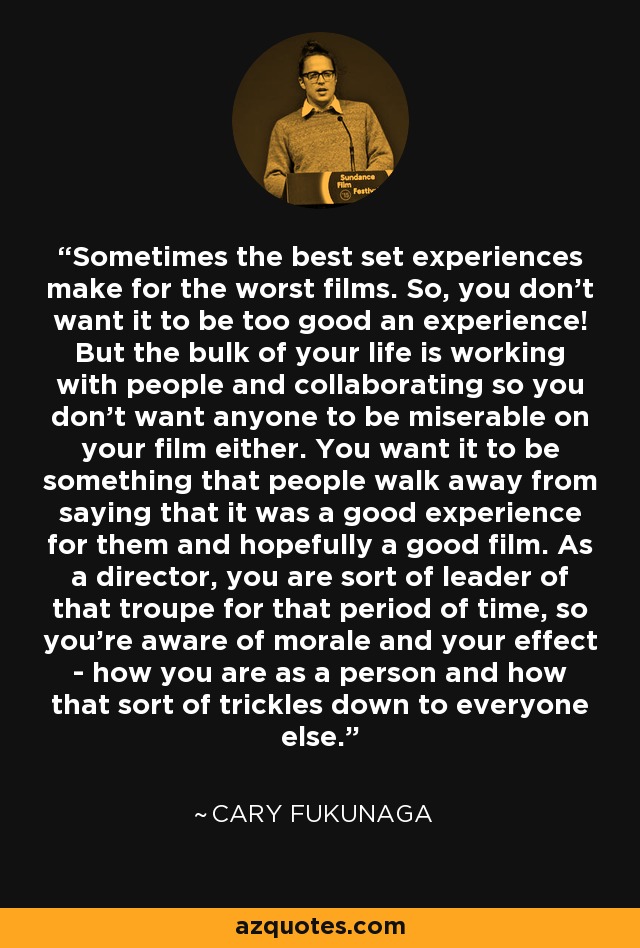 Sometimes the best set experiences make for the worst films. So, you don't want it to be too good an experience! But the bulk of your life is working with people and collaborating so you don't want anyone to be miserable on your film either. You want it to be something that people walk away from saying that it was a good experience for them and hopefully a good film. As a director, you are sort of leader of that troupe for that period of time, so you're aware of morale and your effect - how you are as a person and how that sort of trickles down to everyone else. - Cary Fukunaga
