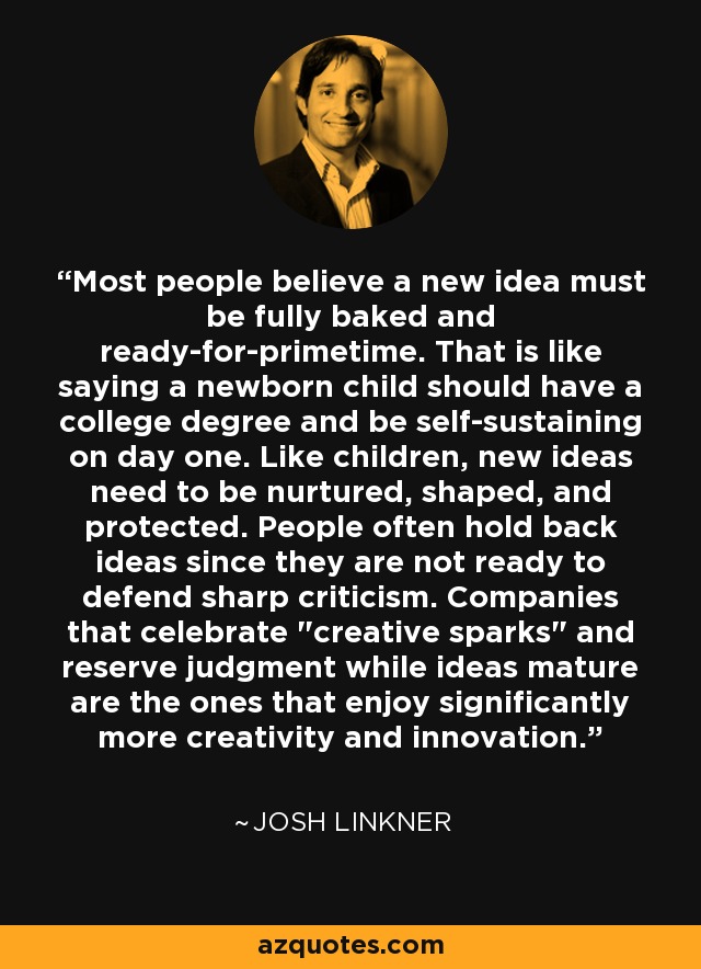 Most people believe a new idea must be fully baked and ready-for-primetime. That is like saying a newborn child should have a college degree and be self-sustaining on day one. Like children, new ideas need to be nurtured, shaped, and protected. People often hold back ideas since they are not ready to defend sharp criticism. Companies that celebrate 