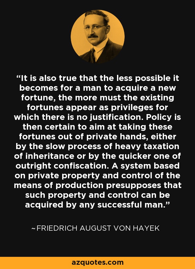 It is also true that the less possible it becomes for a man to acquire a new fortune, the more must the existing fortunes appear as privileges for which there is no justification. Policy is then certain to aim at taking these fortunes out of private hands, either by the slow process of heavy taxation of inheritance or by the quicker one of outright confiscation. A system based on private property and control of the means of production presupposes that such property and control can be acquired by any successful man. - Friedrich August von Hayek