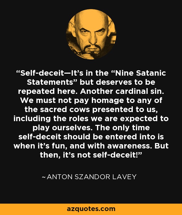 Self-deceit—It’s in the “Nine Satanic Statements” but deserves to be repeated here. Another cardinal sin. We must not pay homage to any of the sacred cows presented to us, including the roles we are expected to play ourselves. The only time self-deceit should be entered into is when it’s fun, and with awareness. But then, it’s not self-deceit! - Anton Szandor LaVey