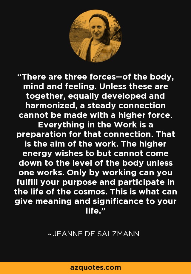 There are three forces--of the body, mind and feeling. Unless these are together, equally developed and harmonized, a steady connection cannot be made with a higher force. Everything in the Work is a preparation for that connection. That is the aim of the work. The higher energy wishes to but cannot come down to the level of the body unless one works. Only by working can you fulfill your purpose and participate in the life of the cosmos. This is what can give meaning and significance to your life. - Jeanne de Salzmann