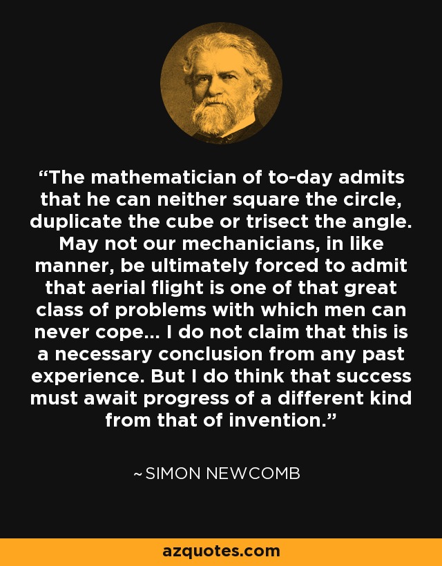 The mathematician of to-day admits that he can neither square the circle, duplicate the cube or trisect the angle. May not our mechanicians, in like manner, be ultimately forced to admit that aerial flight is one of that great class of problems with which men can never cope... I do not claim that this is a necessary conclusion from any past experience. But I do think that success must await progress of a different kind from that of invention. - Simon Newcomb