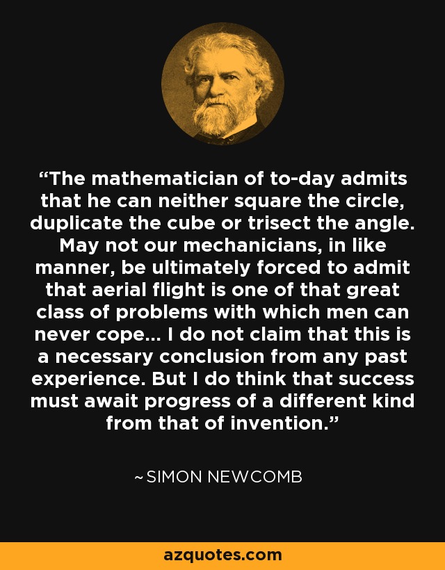 The mathematician of to-day admits that he can neither square the circle, duplicate the cube or trisect the angle. May not our mechanicians, in like manner, be ultimately forced to admit that aerial flight is one of that great class of problems with which men can never cope... I do not claim that this is a necessary conclusion from any past experience. But I do think that success must await progress of a different kind from that of invention. - Simon Newcomb