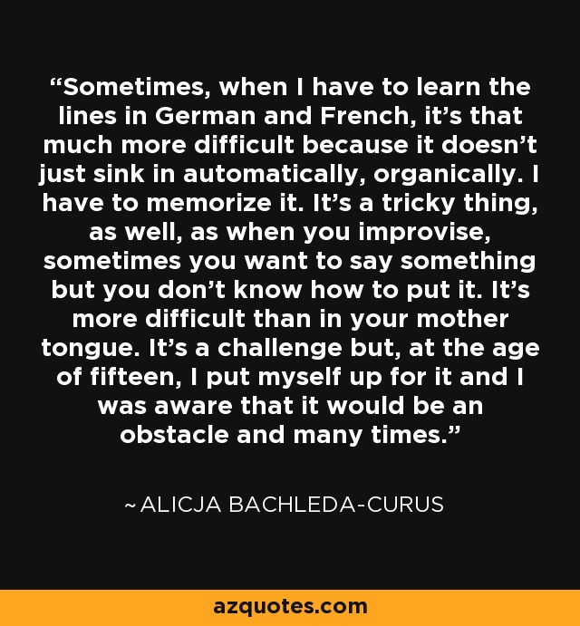 Sometimes, when I have to learn the lines in German and French, it's that much more difficult because it doesn't just sink in automatically, organically. I have to memorize it. It's a tricky thing, as well, as when you improvise, sometimes you want to say something but you don't know how to put it. It's more difficult than in your mother tongue. It's a challenge but, at the age of fifteen, I put myself up for it and I was aware that it would be an obstacle and many times. - Alicja Bachleda-Curus