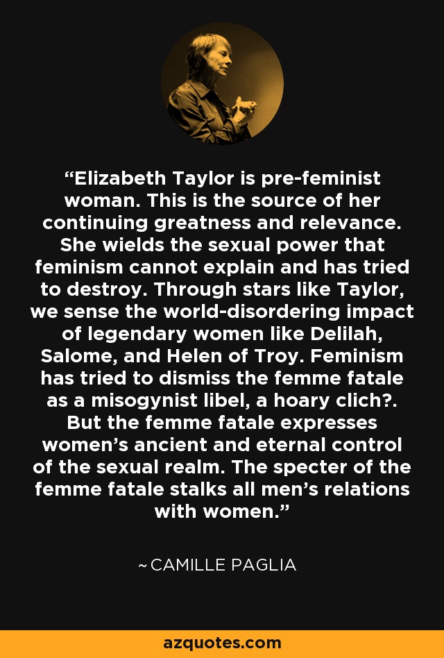Elizabeth Taylor is pre-feminist woman. This is the source of her continuing greatness and relevance. She wields the sexual power that feminism cannot explain and has tried to destroy. Through stars like Taylor, we sense the world-disordering impact of legendary women like Delilah, Salome, and Helen of Troy. Feminism has tried to dismiss the femme fatale as a misogynist libel, a hoary clich?. But the femme fatale expresses women's ancient and eternal control of the sexual realm. The specter of the femme fatale stalks all men's relations with women. - Camille Paglia
