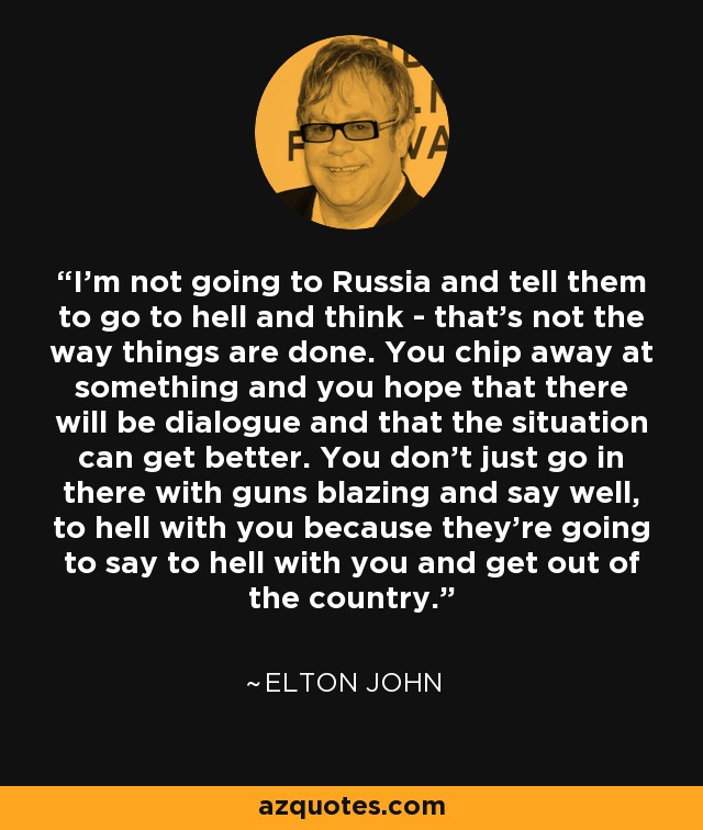 I'm not going to Russia and tell them to go to hell and think - that's not the way things are done. You chip away at something and you hope that there will be dialogue and that the situation can get better. You don't just go in there with guns blazing and say well, to hell with you because they're going to say to hell with you and get out of the country. - Elton John