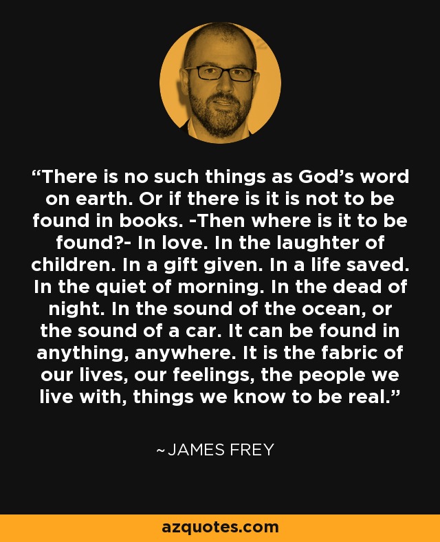 There is no such things as God's word on earth. Or if there is it is not to be found in books. -Then where is it to be found?- In love. In the laughter of children. In a gift given. In a life saved. In the quiet of morning. In the dead of night. In the sound of the ocean, or the sound of a car. It can be found in anything, anywhere. It is the fabric of our lives, our feelings, the people we live with, things we know to be real. - James Frey