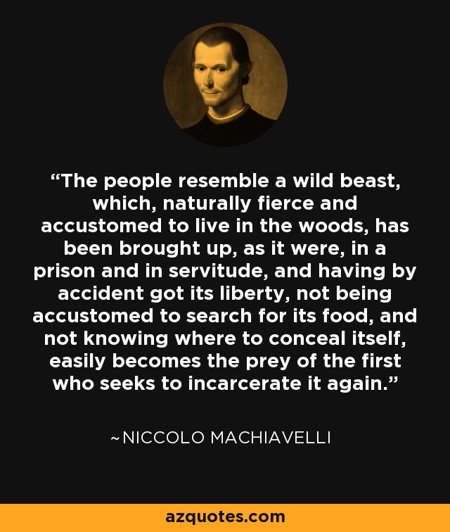 The people resemble a wild beast, which, naturally fierce and accustomed to live in the woods, has been brought up, as it were, in a prison and in servitude, and having by accident got its liberty, not being accustomed to search for its food, and not knowing where to conceal itself, easily becomes the prey of the first who seeks to incarcerate it again. - Niccolo Machiavelli