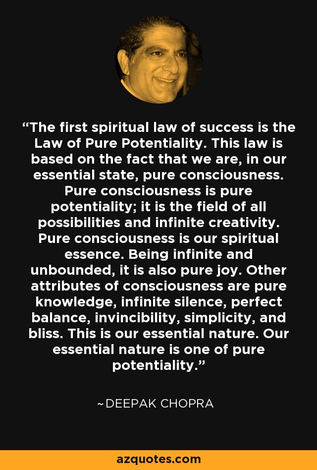 The first spiritual law of success is the Law of Pure Potentiality. This law is based on the fact that we are, in our essential state, pure consciousness. Pure consciousness is pure potentiality; it is the field of all possibilities and infinite creativity. Pure consciousness is our spiritual essence. Being infinite and unbounded, it is also pure joy. Other attributes of consciousness are pure knowledge, infinite silence, perfect balance, invincibility, simplicity, and bliss. This is our essential nature. Our essential nature is one of pure potentiality. - Deepak Chopra