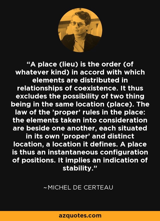 A place (lieu) is the order (of whatever kind) in accord with which elements are distributed in relationships of coexistence. It thus excludes the possibility of two thing being in the same location (place). The law of the 'proper' rules in the place: the elements taken into consideration are beside one another, each situated in its own 'proper' and distinct location, a location it defines. A place is thus an instantaneous configuration of positions. It implies an indication of stability. - Michel de Certeau