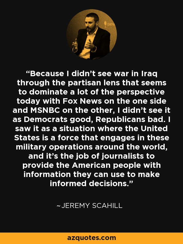 Because I didn't see war in Iraq through the partisan lens that seems to dominate a lot of the perspective today with Fox News on the one side and MSNBC on the other, I didn't see it as Democrats good, Republicans bad. I saw it as a situation where the United States is a force that engages in these military operations around the world, and it's the job of journalists to provide the American people with information they can use to make informed decisions. - Jeremy Scahill