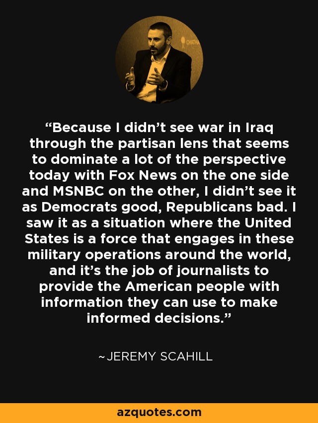Because I didn't see war in Iraq through the partisan lens that seems to dominate a lot of the perspective today with Fox News on the one side and MSNBC on the other, I didn't see it as Democrats good, Republicans bad. I saw it as a situation where the United States is a force that engages in these military operations around the world, and it's the job of journalists to provide the American people with information they can use to make informed decisions. - Jeremy Scahill
