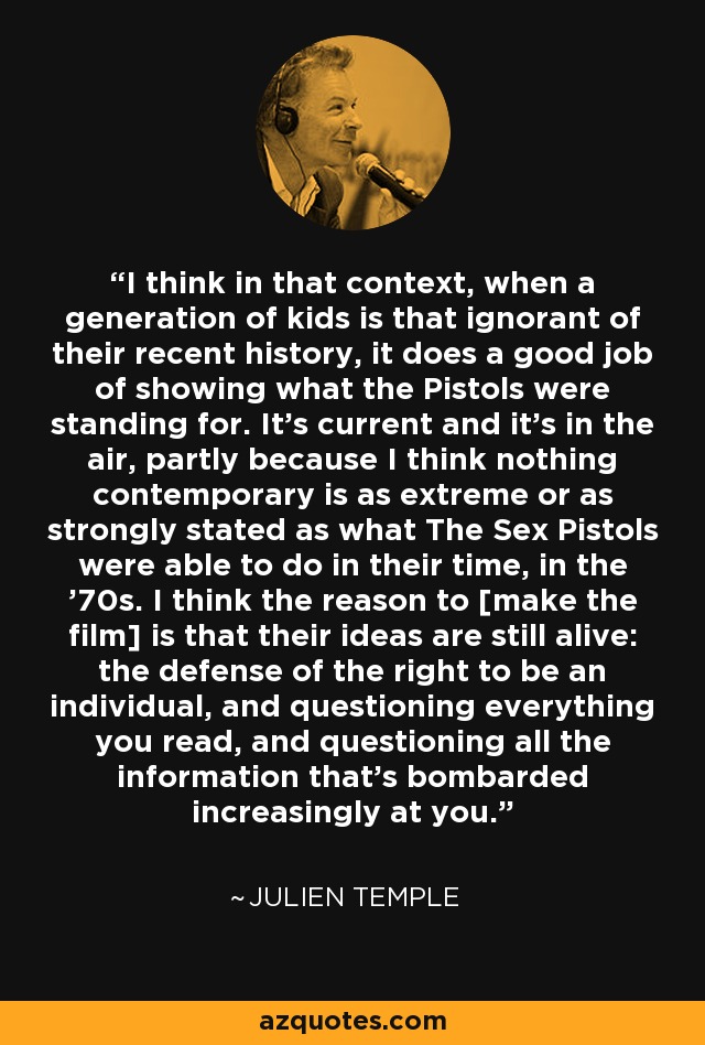 I think in that context, when a generation of kids is that ignorant of their recent history, it does a good job of showing what the Pistols were standing for. It's current and it's in the air, partly because I think nothing contemporary is as extreme or as strongly stated as what The Sex Pistols were able to do in their time, in the '70s. I think the reason to [make the film] is that their ideas are still alive: the defense of the right to be an individual, and questioning everything you read, and questioning all the information that's bombarded increasingly at you. - Julien Temple