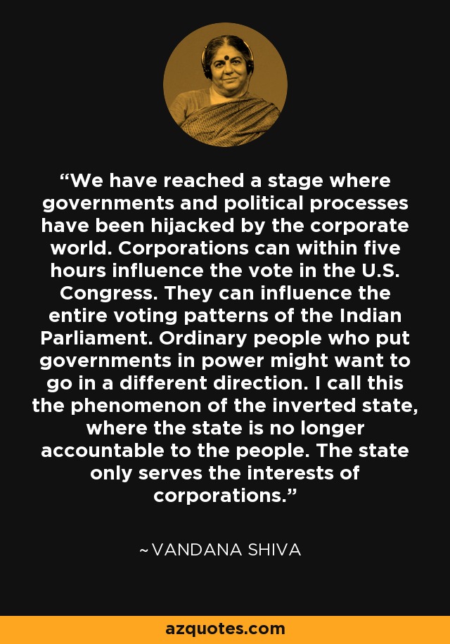 We have reached a stage where governments and political processes have been hijacked by the corporate world. Corporations can within five hours influence the vote in the U.S. Congress. They can influence the entire voting patterns of the Indian Parliament. Ordinary people who put governments in power might want to go in a different direction. I call this the phenomenon of the inverted state, where the state is no longer accountable to the people. The state only serves the interests of corporations. - Vandana Shiva