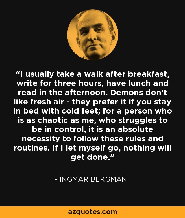 I usually take a walk after breakfast, write for three hours, have lunch and read in the afternoon. Demons don’t like fresh air - they prefer it if you stay in bed with cold feet; for a person who is as chaotic as me, who struggles to be in control, it is an absolute necessity to follow these rules and routines. If I let myself go, nothing will get done. - Ingmar Bergman