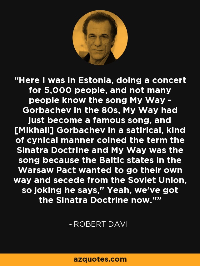 Here I was in Estonia, doing a concert for 5,000 people, and not many people know the song My Way - Gorbachev in the 80s, My Way had just become a famous song, and [Mikhail] Gorbachev in a satirical, kind of cynical manner coined the term the Sinatra Doctrine and My Way was the song because the Baltic states in the Warsaw Pact wanted to go their own way and secede from the Soviet Union, so joking he says,