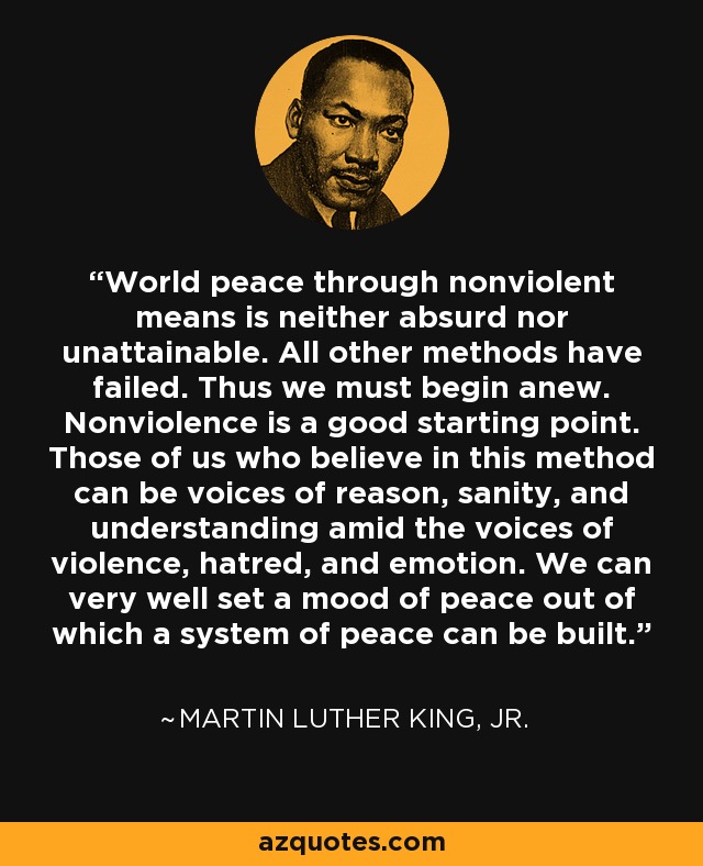 World peace through nonviolent means is neither absurd nor unattainable. All other methods have failed. Thus we must begin anew. Nonviolence is a good starting point. Those of us who believe in this method can be voices of reason, sanity, and understanding amid the voices of violence, hatred, and emotion. We can very well set a mood of peace out of which a system of peace can be built. - Martin Luther King, Jr.