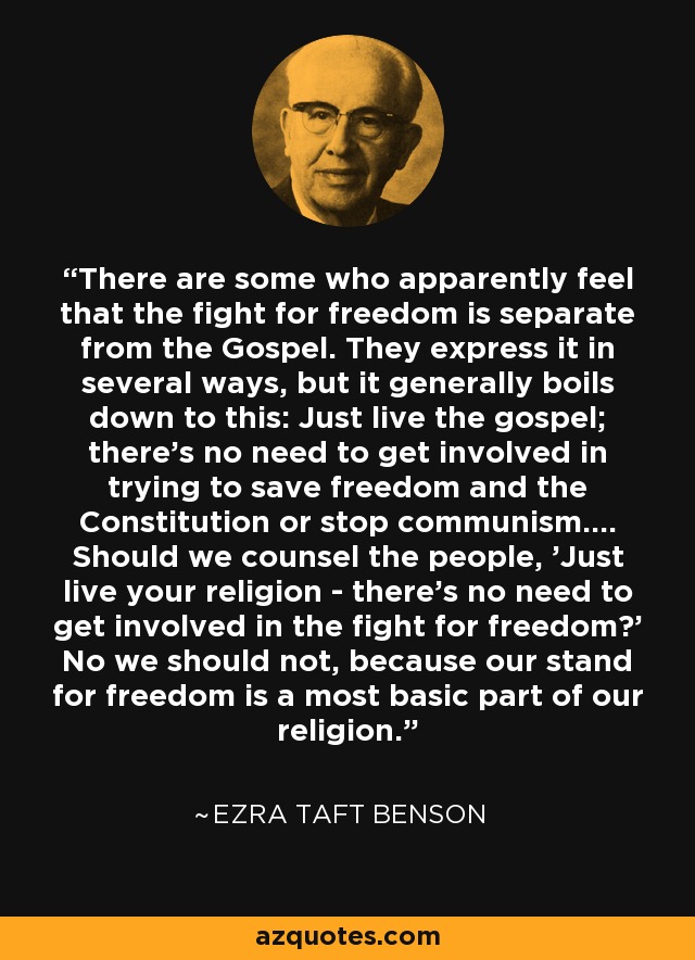 There are some who apparently feel that the fight for freedom is separate from the Gospel. They express it in several ways, but it generally boils down to this: Just live the gospel; there's no need to get involved in trying to save freedom and the Constitution or stop communism.... Should we counsel the people, 'Just live your religion - there's no need to get involved in the fight for freedom?' No we should not, because our stand for freedom is a most basic part of our religion. - Ezra Taft Benson