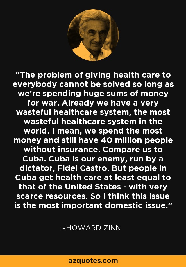 The problem of giving health care to everybody cannot be solved so long as we're spending huge sums of money for war. Already we have a very wasteful healthcare system, the most wasteful healthcare system in the world. I mean, we spend the most money and still have 40 million people without insurance. Compare us to Cuba. Cuba is our enemy, run by a dictator, Fidel Castro. But people in Cuba get health care at least equal to that of the United States - with very scarce resources. So I think this issue is the most important domestic issue. - Howard Zinn