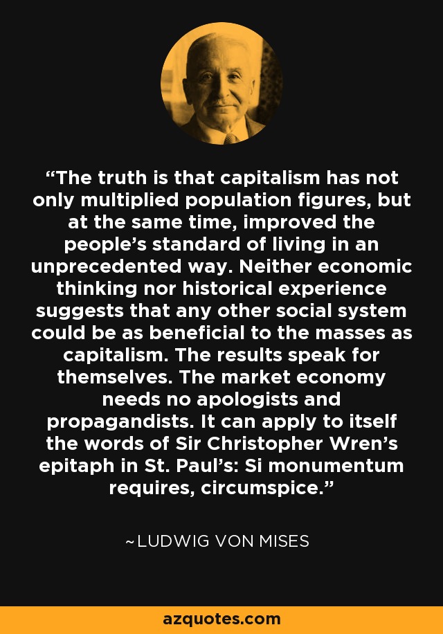The truth is that capitalism has not only multiplied population figures, but at the same time, improved the people's standard of living in an unprecedented way. Neither economic thinking nor historical experience suggests that any other social system could be as beneficial to the masses as capitalism. The results speak for themselves. The market economy needs no apologists and propagandists. It can apply to itself the words of Sir Christopher Wren's epitaph in St. Paul's: Si monumentum requires, circumspice. - Ludwig von Mises