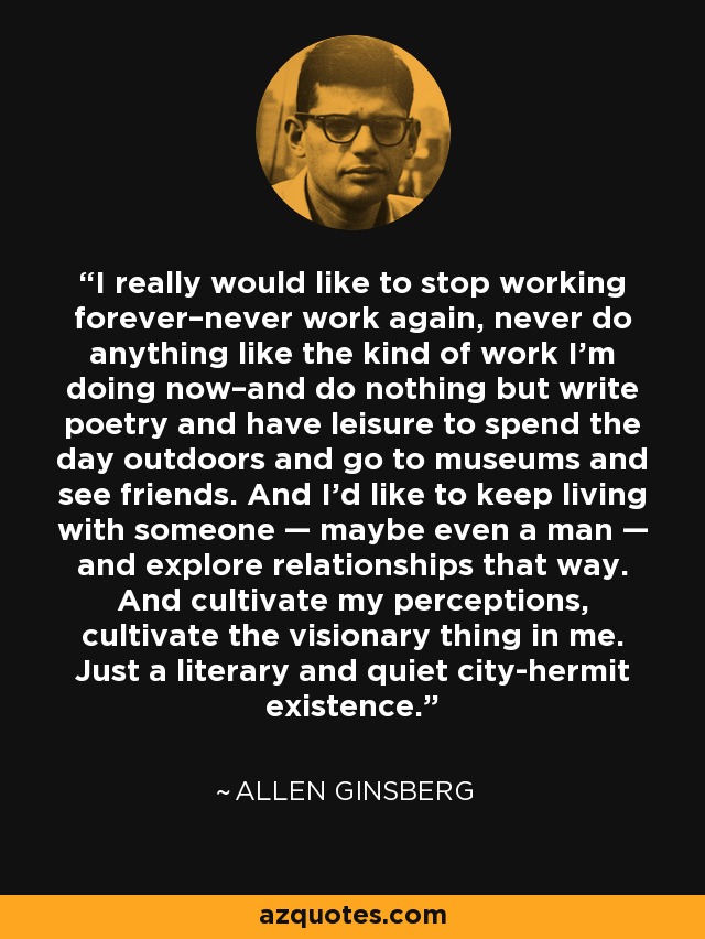 I really would like to stop working forever–never work again, never do anything like the kind of work I’m doing now–and do nothing but write poetry and have leisure to spend the day outdoors and go to museums and see friends. And I’d like to keep living with someone — maybe even a man — and explore relationships that way. And cultivate my perceptions, cultivate the visionary thing in me. Just a literary and quiet city-hermit existence. - Allen Ginsberg