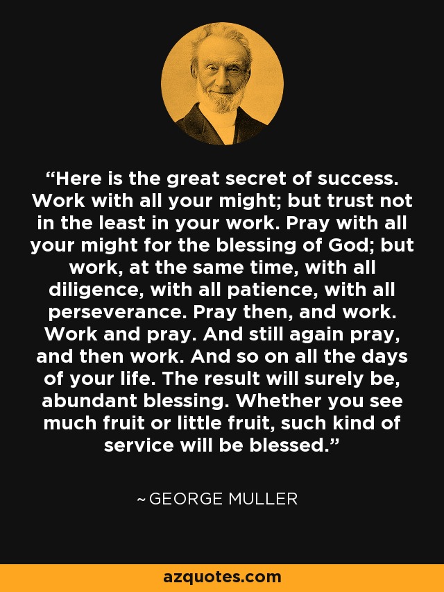 Here is the great secret of success. Work with all your might; but trust not in the least in your work. Pray with all your might for the blessing of God; but work, at the same time, with all diligence, with all patience, with all perseverance. Pray then, and work. Work and pray. And still again pray, and then work. And so on all the days of your life. The result will surely be, abundant blessing. Whether you see much fruit or little fruit, such kind of service will be blessed. - George Muller