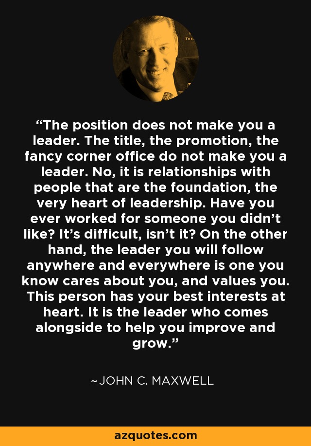 The position does not make you a leader. The title, the promotion, the fancy corner office do not make you a leader. No, it is relationships with people that are the foundation, the very heart of leadership. Have you ever worked for someone you didn't like? It's difficult, isn't it? On the other hand, the leader you will follow anywhere and everywhere is one you know cares about you, and values you. This person has your best interests at heart. It is the leader who comes alongside to help you improve and grow. - John C. Maxwell