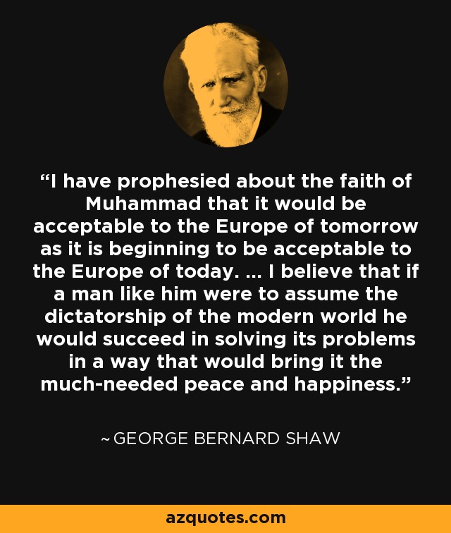 I have prophesied about the faith of Muhammad that it would be acceptable to the Europe of tomorrow as it is beginning to be acceptable to the Europe of today. ... I believe that if a man like him were to assume the dictatorship of the modern world he would succeed in solving its problems in a way that would bring it the much-needed peace and happiness. - George Bernard Shaw