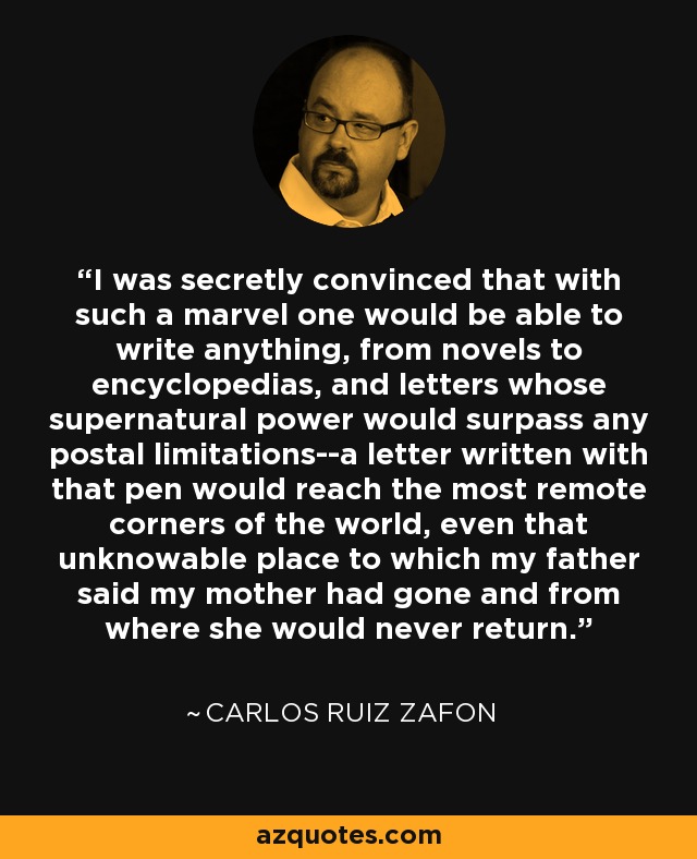 I was secretly convinced that with such a marvel one would be able to write anything, from novels to encyclopedias, and letters whose supernatural power would surpass any postal limitations--a letter written with that pen would reach the most remote corners of the world, even that unknowable place to which my father said my mother had gone and from where she would never return. - Carlos Ruiz Zafon