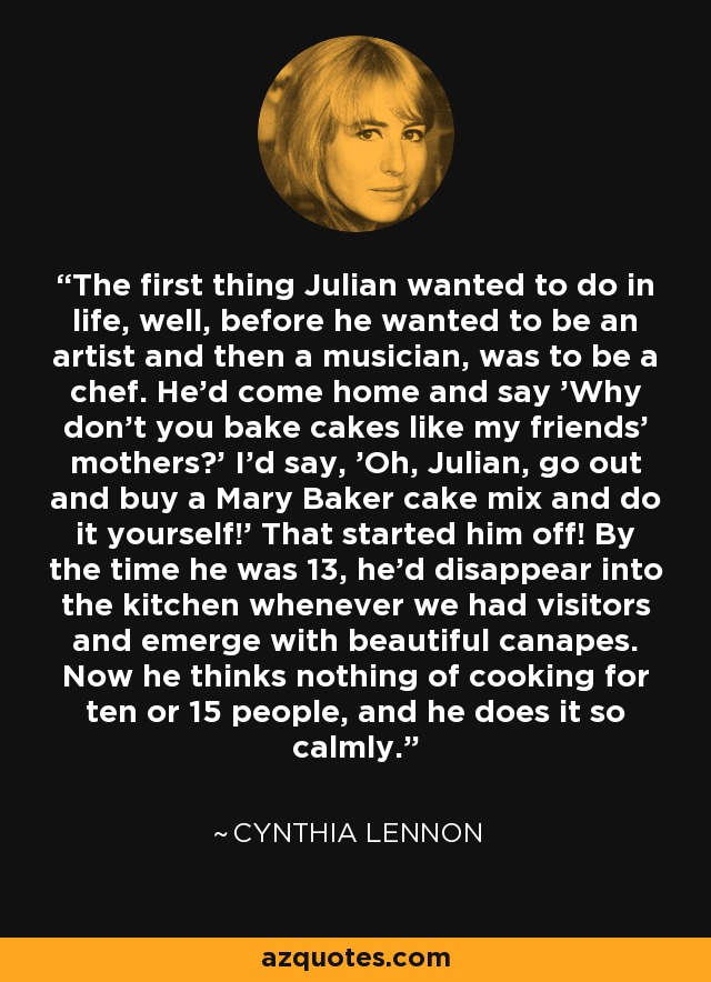The first thing Julian wanted to do in life, well, before he wanted to be an artist and then a musician, was to be a chef. He'd come home and say 'Why don't you bake cakes like my friends' mothers?' I'd say, 'Oh, Julian, go out and buy a Mary Baker cake mix and do it yourself!' That started him off! By the time he was 13, he'd disappear into the kitchen whenever we had visitors and emerge with beautiful canapes. Now he thinks nothing of cooking for ten or 15 people, and he does it so calmly. - Cynthia Lennon