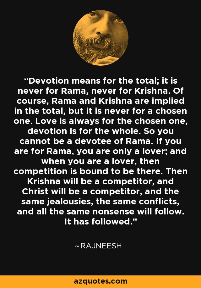 Devotion means for the total; it is never for Rama, never for Krishna. Of course, Rama and Krishna are implied in the total, but it is never for a chosen one. Love is always for the chosen one, devotion is for the whole. So you cannot be a devotee of Rama. If you are for Rama, you are only a lover; and when you are a lover, then competition is bound to be there. Then Krishna will be a competitor, and Christ will be a competitor, and the same jealousies, the same conflicts, and all the same nonsense will follow. It has followed. - Rajneesh