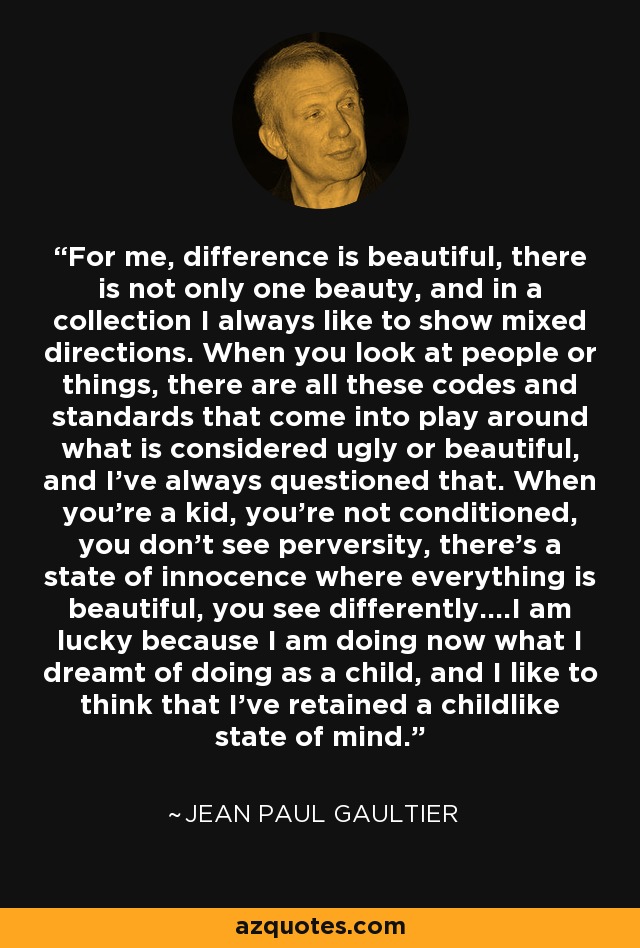 For me, difference is beautiful, there is not only one beauty, and in a collection I always like to show mixed directions. When you look at people or things, there are all these codes and standards that come into play around what is considered ugly or beautiful, and I've always questioned that. When you're a kid, you're not conditioned, you don't see perversity, there's a state of innocence where everything is beautiful, you see differently....I am lucky because I am doing now what I dreamt of doing as a child, and I like to think that I've retained a childlike state of mind. - Jean Paul Gaultier